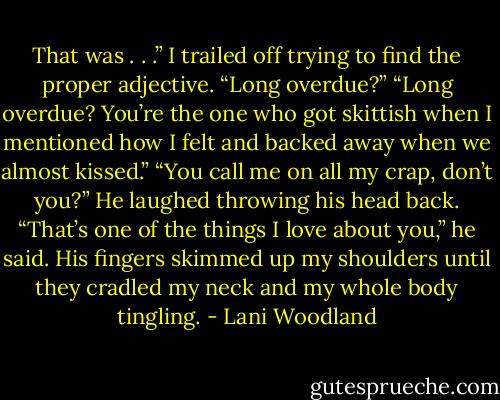 That was . . .” I trailed off trying to find the proper adjective.<br />“Long overdue?”<br />“Long overdue? You’re the one who got skittish when I mentioned how I felt and backed away when we almost kissed.”<br />“You call me on all my crap, don’t you?” He laughed throwing his head back. “That’s one of the things I love about you,” he said. His fingers<br />skimmed up my shoulders until they cradled my neck and my whole body tingling. - Lani Woodland