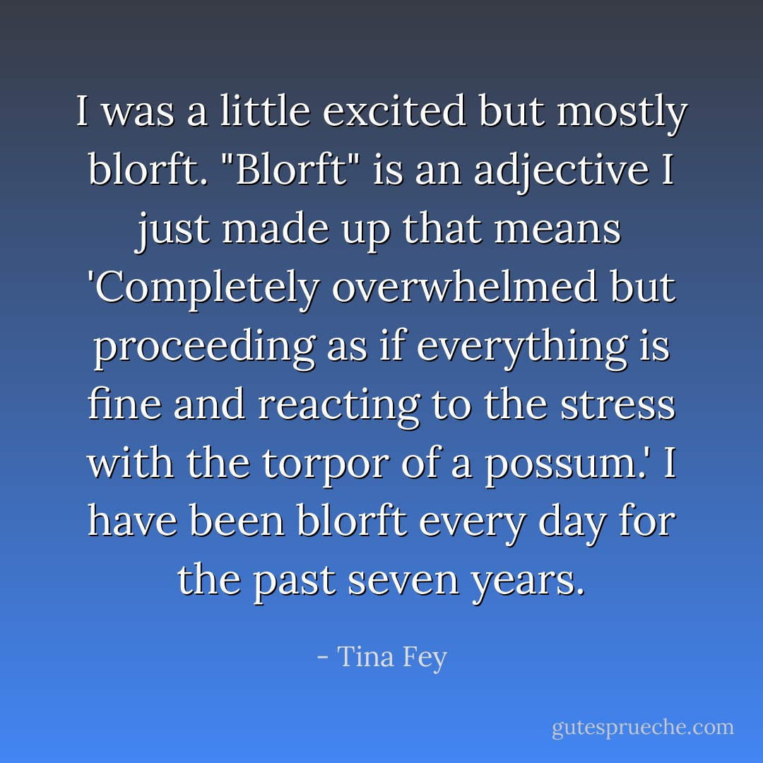 I was a little excited but mostly blorft. "Blorft" is an adjective I just made up that means 'Completely overwhelmed but proceeding as if everything is fine and reacting to the stress with the torpor of a possum.' I have been blorft every day for the past seven years. - Tina Fey