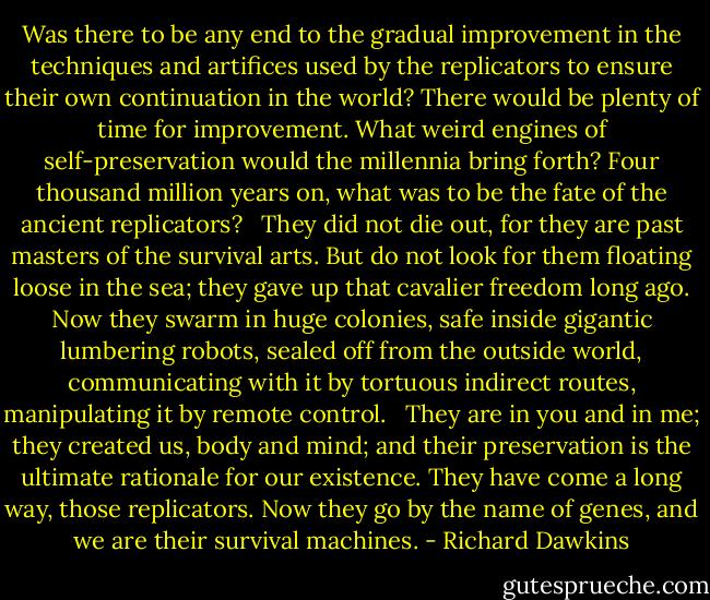 Was there to be any end to the gradual improvement in the techniques and artifices used by the replicators to ensure their own continuation in the world? There would be plenty of time for improvement. What weird engines of self-preservation would the millennia bring forth? Four thousand million years on, what was to be the fate of the ancient replicators? <br /><br />They did not die out, for they are past masters of the survival arts. But do not look for them floating loose in the sea; they gave up that cavalier freedom long ago. Now they swarm in huge colonies, safe inside gigantic lumbering robots, sealed off from the outside world, communicating with it by tortuous indirect routes, manipulating it by remote control. <br /><br />They are in you and in me; they created us, body and mind; and their preservation is the ultimate rationale for our existence. They have come a long way, those replicators. Now they go by the name of genes, and we are their survival machines. - Richard Dawkins