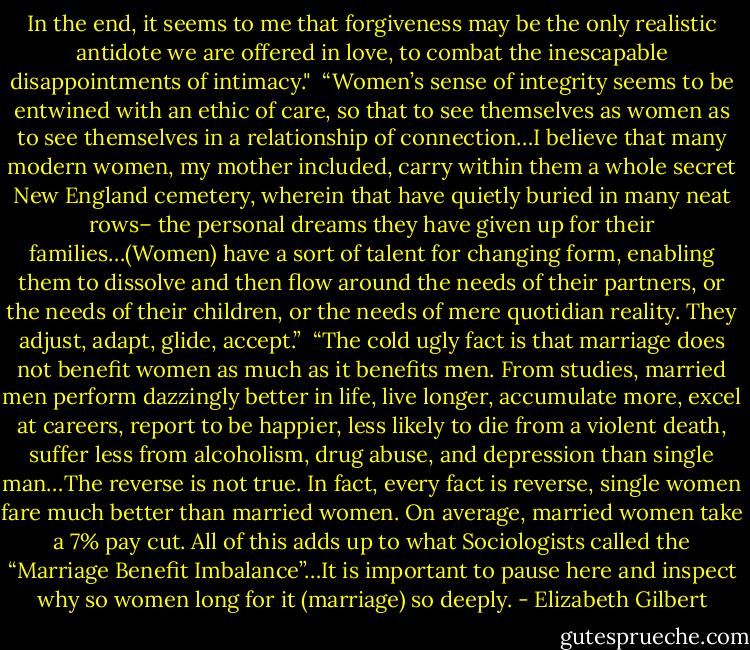 In the end, it seems to me that forgiveness may be the only realistic antidote we are offered in love, to combat the inescapable disappointments of intimacy."<br /><br />“Women’s sense of integrity seems to be entwined with an ethic of care, so that to see themselves as women as to see themselves in a relationship of connection…I believe that many modern women, my mother included, carry within them a whole secret New England cemetery, wherein that have quietly buried in many neat rows– the personal dreams they have given up for their families…(Women) have a sort of talent for changing form, enabling them to dissolve and then flow around the needs of their partners, or the needs of their children, or the needs of mere quotidian reality. They adjust, adapt, glide, accept.”<br /><br />“The cold ugly fact is that marriage does not benefit women as much as it benefits men. From studies, married men perform dazzingly better in life, live longer, accumulate more, excel at careers, report to be happier, less likely to die from a violent death, suffer less from alcoholism, drug abuse, and depression than single man…The reverse is not true. In fact, every fact is reverse, single women fare much better than married women. On average, married women take a 7% pay cut. All of this adds up to what Sociologists called the “Marriage Benefit Imbalance”…It is important to pause here and inspect why so women long for it (marriage) so deeply. - Elizabeth Gilbert