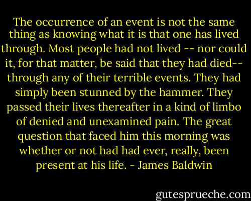 The occurrence of an event is not the same thing as knowing what it is that one has lived through. Most people had not lived -- nor could it, for that matter, be said that they had died-- through any of their terrible events. They had simply been stunned by the hammer. They passed their lives thereafter in a kind of limbo of denied and unexamined pain. The great question that faced him this morning was whether or not had had ever, really, been present at his life. - James Baldwin