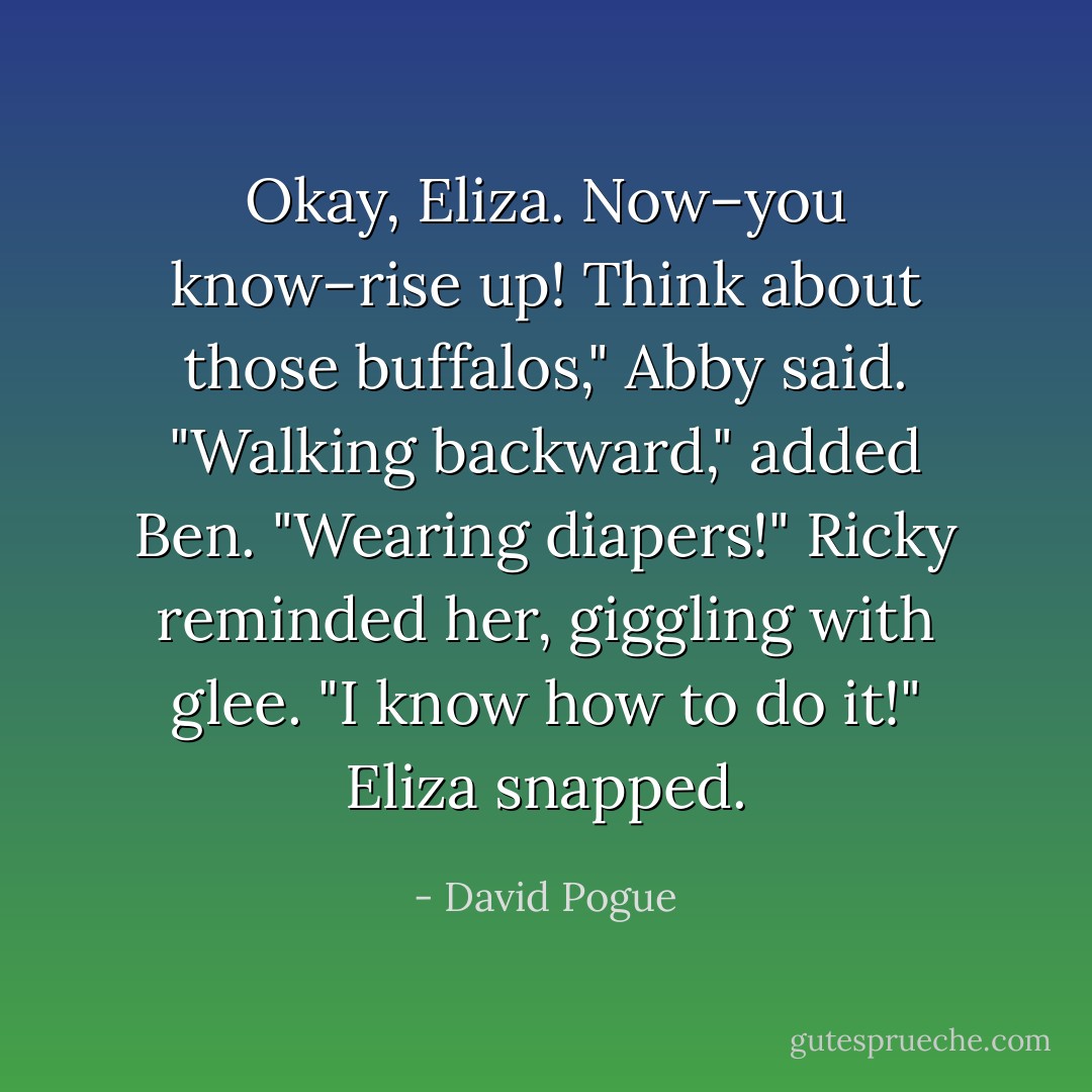 Okay, Eliza. Now–you know–rise up! Think about those buffalos," Abby said.<br />"Walking backward," added Ben.<br />"Wearing diapers!" Ricky reminded her, giggling with glee.<br />"I <i>know</i> how to do it!" Eliza snapped. - David Pogue