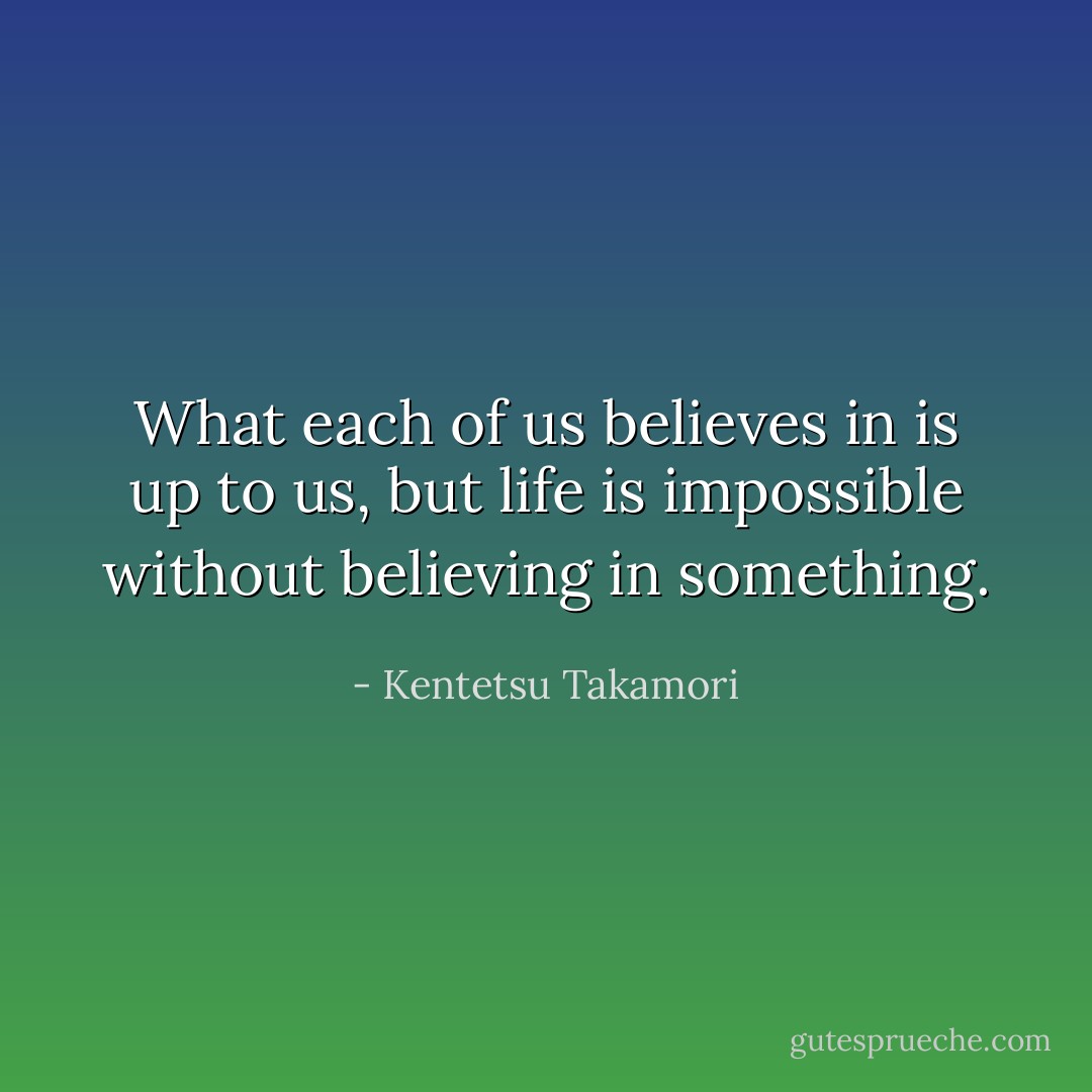 What each of us believes in is up to us, but life is impossible without believing in something. - Kentetsu Takamori