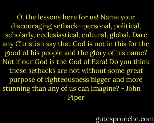 O, the lessons here for us! Name your discouraging setback—personal, political, scholarly, ecclesiastical, cultural, global. Dare any Christian say that God is not in this for the good of his people and the glory of his name? Not if our God is the God of Ezra! Do you think these setbacks are not without some great purpose of righteousness bigger and more stunning than any of us can imagine? - John      Piper