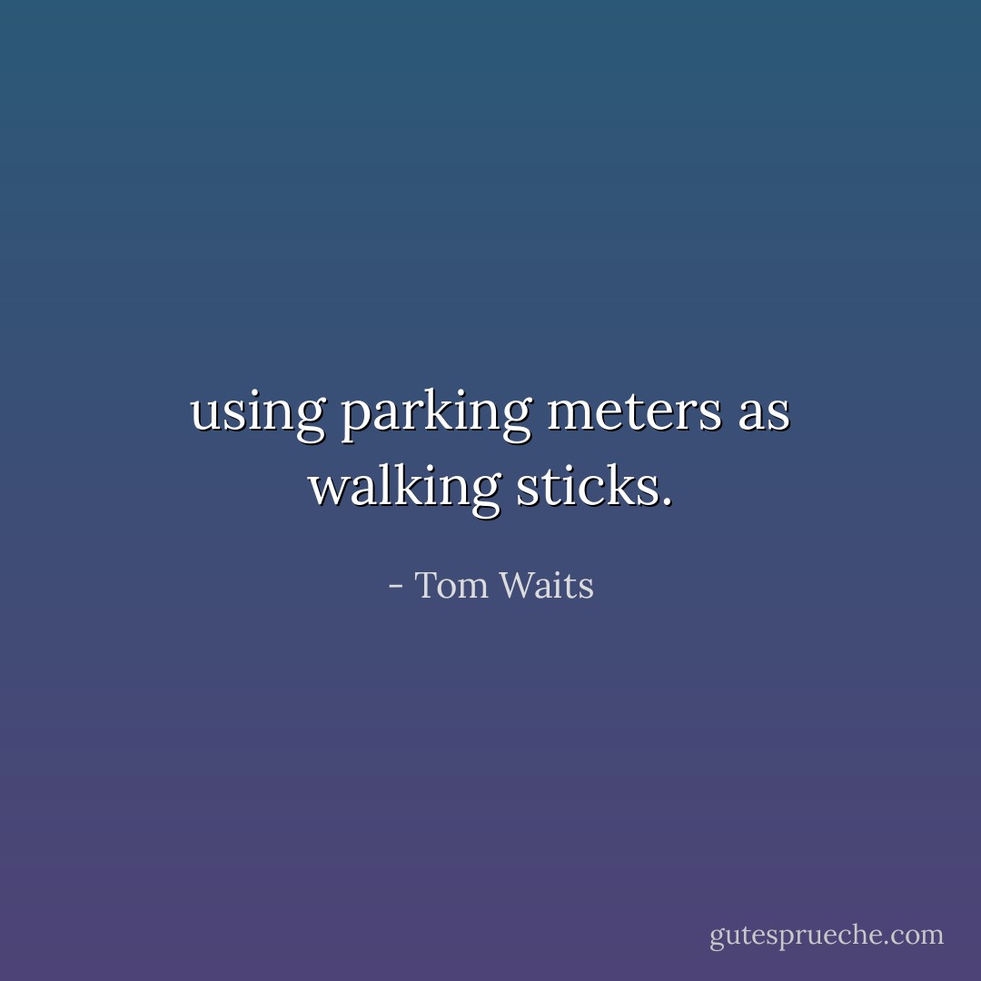 using parking meters as walking sticks. - Tom Waits
