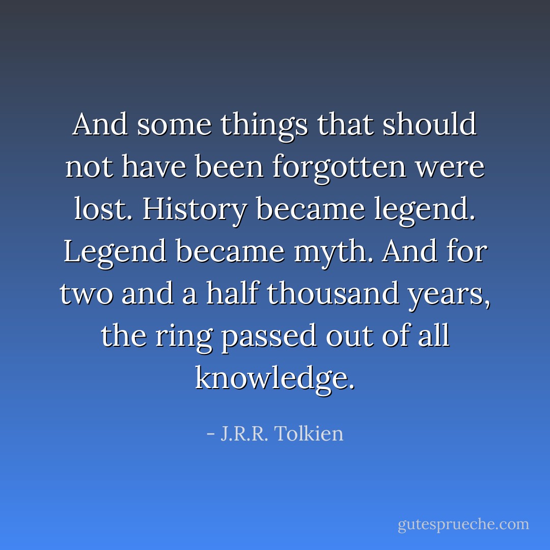 And some things that should not have been forgotten were lost. History became legend. Legend became myth. And for two and a half thousand years, the ring﻿ passed out of all knowledge. - J.R.R. Tolkien
