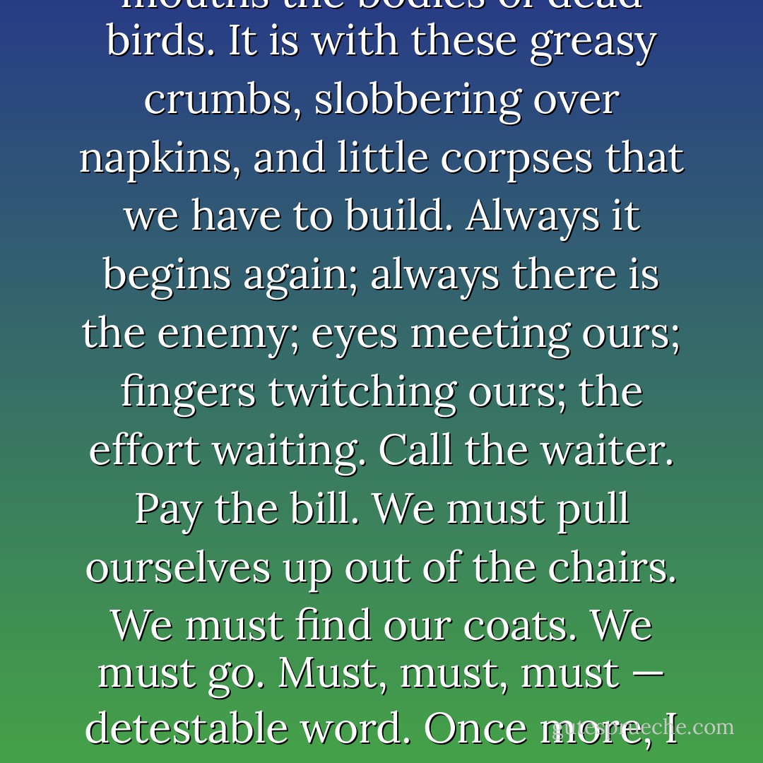 Lord, how unutterably disgusting life is! What dirty tricks it plays us, one moment free; the next, this. Here we are among the breadcrumbs and the stained napkins again. That knife is already congealing with grease. Disorder, sordidity and corruption surrounds us. We have been taking into our mouths the bodies of dead birds. It is with these greasy crumbs, slobbering over napkins, and little corpses that we have to build. Always it begins again; always there is the enemy; eyes meeting ours; fingers twitching ours; the effort waiting. Call the waiter. Pay the bill. We must pull ourselves up out of the chairs. We must find our coats. We must go. Must, must, must — detestable word. Once more, I who had thought myself immune, who had said, "Now I am rid of all that", find that the wave has tumbled me over, head over heels, scattering my possessions, leaving me to collect, to assemble, to head together, to summon my forces, rise and confront the enemy. - Virginia Woolf