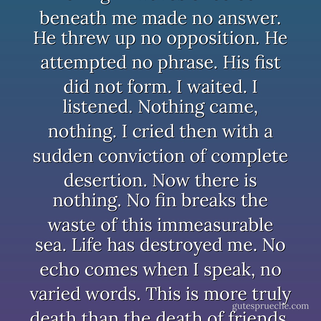This self now as I leant over the gate looking down over fields rolling in waves of colour beneath me made no answer. He threw up no opposition. He attempted no phrase. His fist did not form. I waited. I listened. Nothing came, nothing. I cried then with a sudden conviction of complete desertion. Now there is nothing. No fin breaks the waste of this immeasurable sea. Life has destroyed me. No echo comes when I speak, no varied words. This is more truly death than the death of friends, than the death of youth. - Virginia Woolf