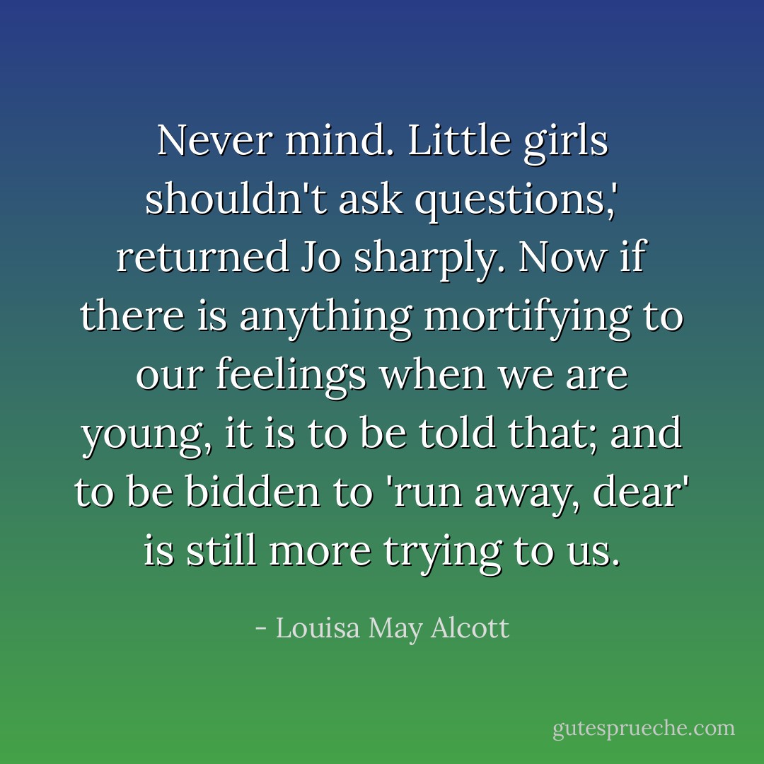 Never mind. Little girls shouldn't ask questions,' returned Jo sharply.<br />Now if there is anything mortifying to our feelings when we are young, it is to be told that; and to be bidden to 'run away, dear' is still more trying to us. - Louisa May Alcott
