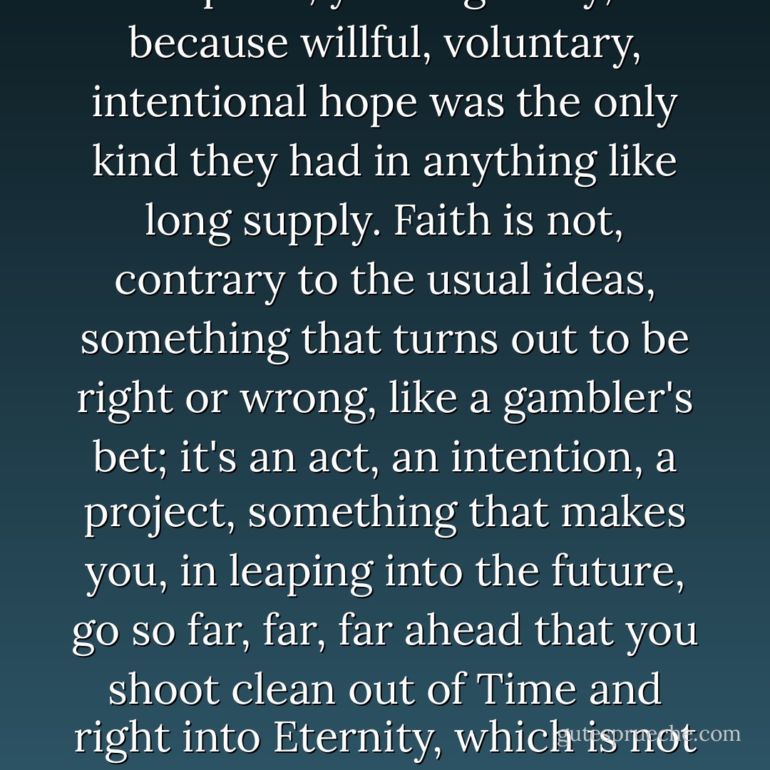 (Ezekial saw the wheel<br />(Way up in the middle of the air --<br />(O Ezekial saw the wheel<br />(Way in the middle of the air!<br /><br />(Now the big wheel runs by faith<br />(And the little wheel runs by the grace of God --<br /><br />(The above made up by professional hope experts, you might say, because willful, voluntary, intentional hope was the only kind they had in anything like long supply. Faith is not, contrary to the usual ideas, something that turns out to be right or wrong, like a gambler's bet; it's an act, an intention, a project, something that makes you, in leaping into the future, go so far, far, far ahead that you shoot clean out of Time and right into Eternity, which is not the end of time or a whole lot of time or unending time, but timelessness, that old Eternal Now. So that you end up living not in the future ((in your intentional "act of faith")) but in the present. After all.<br /><br />(Courage is <i>willful</i> hope.) - Joanna Russ