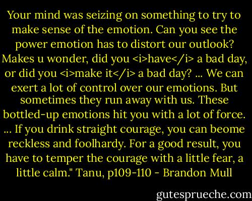 Your mind was seizing on something to try to make sense of the emotion. Can you see the power emotion has to distort our outlook? Makes u wonder, did you <i>have</i> a bad day, or did you <i>make it</i> a bad day? ... We can exert a lot of control over our emotions. But sometimes they run away with us. These bottled-up emotions hit you with a lot of force. ... If you drink straight courage, you can beome reckless and foolhardy. For a good result, you have to temper the courage with a little fear, a little calm." Tanu, p109-110 - Brandon Mull