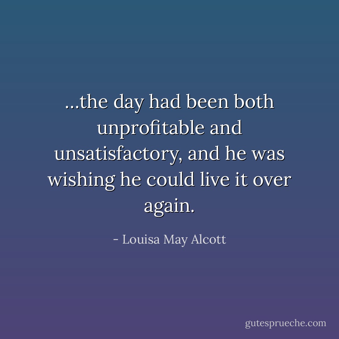 …the day had been both unprofitable and unsatisfactory, and he was wishing he could live it over again. - Louisa May Alcott