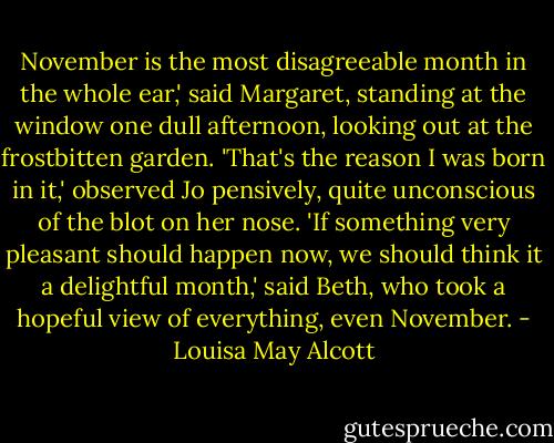 November is the most disagreeable month in the whole ear,' said Margaret, standing at the window one dull afternoon, looking out at the frostbitten garden.<br />'That's the reason I was born in it,' observed Jo pensively, quite unconscious of the blot on her nose.<br />'If something very pleasant should happen now, we should think it a delightful month,' said Beth, who took a hopeful view of everything, even November. - Louisa May Alcott