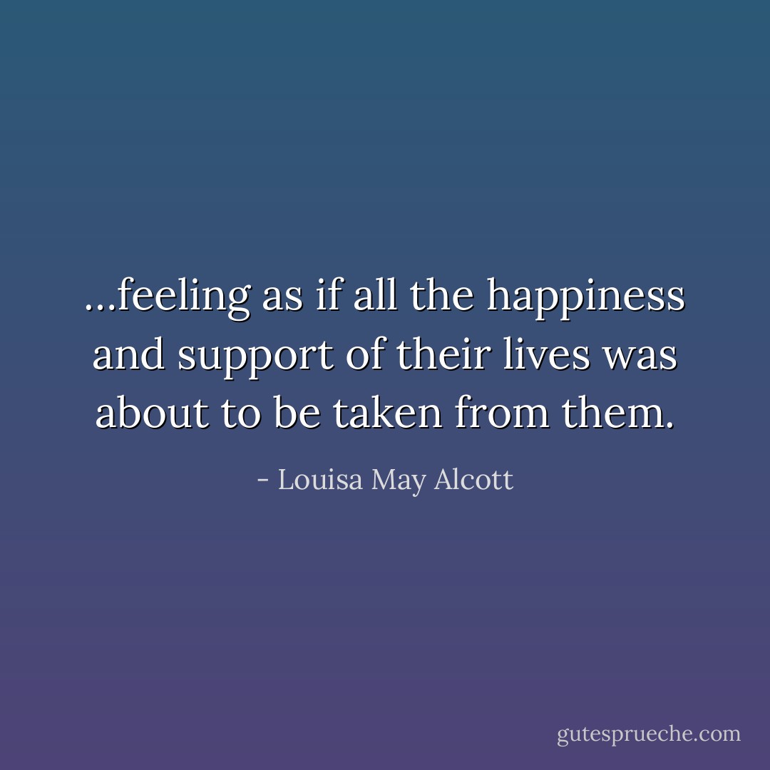 …feeling as if all the happiness and support of their lives was about to be taken from them. - Louisa May Alcott