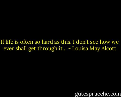 If life is often so hard as this, I don't see how we ever shall get through it… - Louisa May Alcott