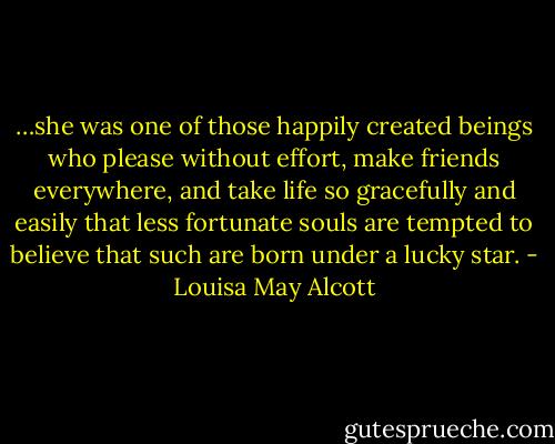…she was one of those happily created beings who please without effort, make friends everywhere, and take life so gracefully and easily that less fortunate souls are tempted to believe that such are born under a lucky star. - Louisa May Alcott