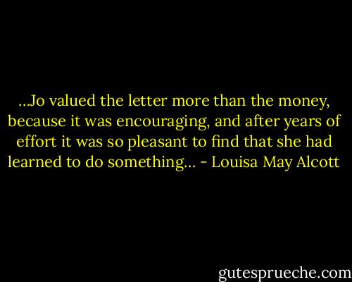…Jo valued the letter more than the money, because it was encouraging, and after years of effort it was so pleasant to find that she had learned to do something… - Louisa May Alcott