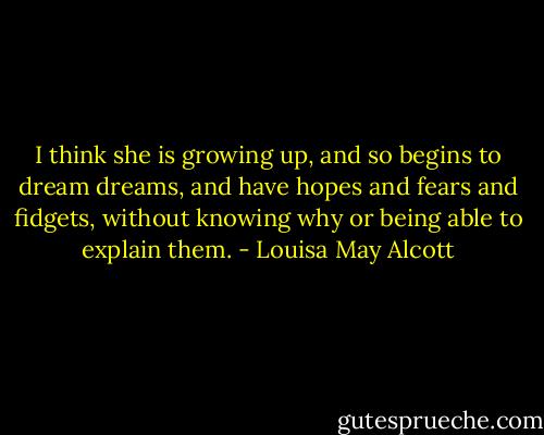 I think she is growing up, and so begins to dream dreams, and have hopes and fears and fidgets, without knowing why or being able to explain them. - Louisa May Alcott