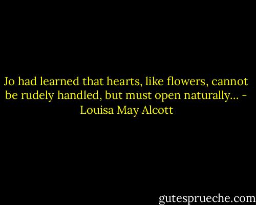 Jo had learned that hearts, like flowers, cannot be rudely handled, but must open naturally… - Louisa May Alcott