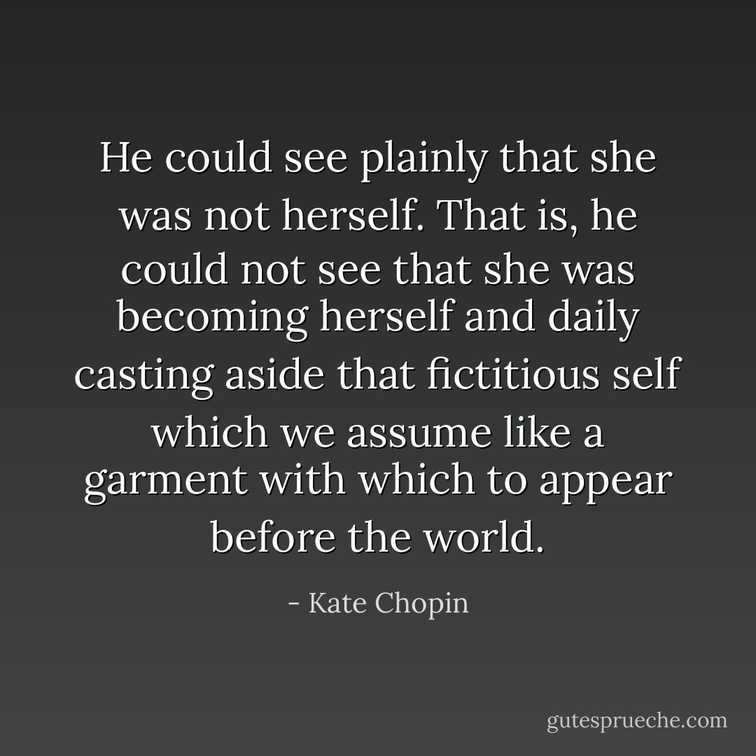 He could see plainly that she was not herself. That is, he could not see that she was becoming herself and daily casting aside that fictitious self which we assume like a garment with which to appear before the world. - Kate Chopin