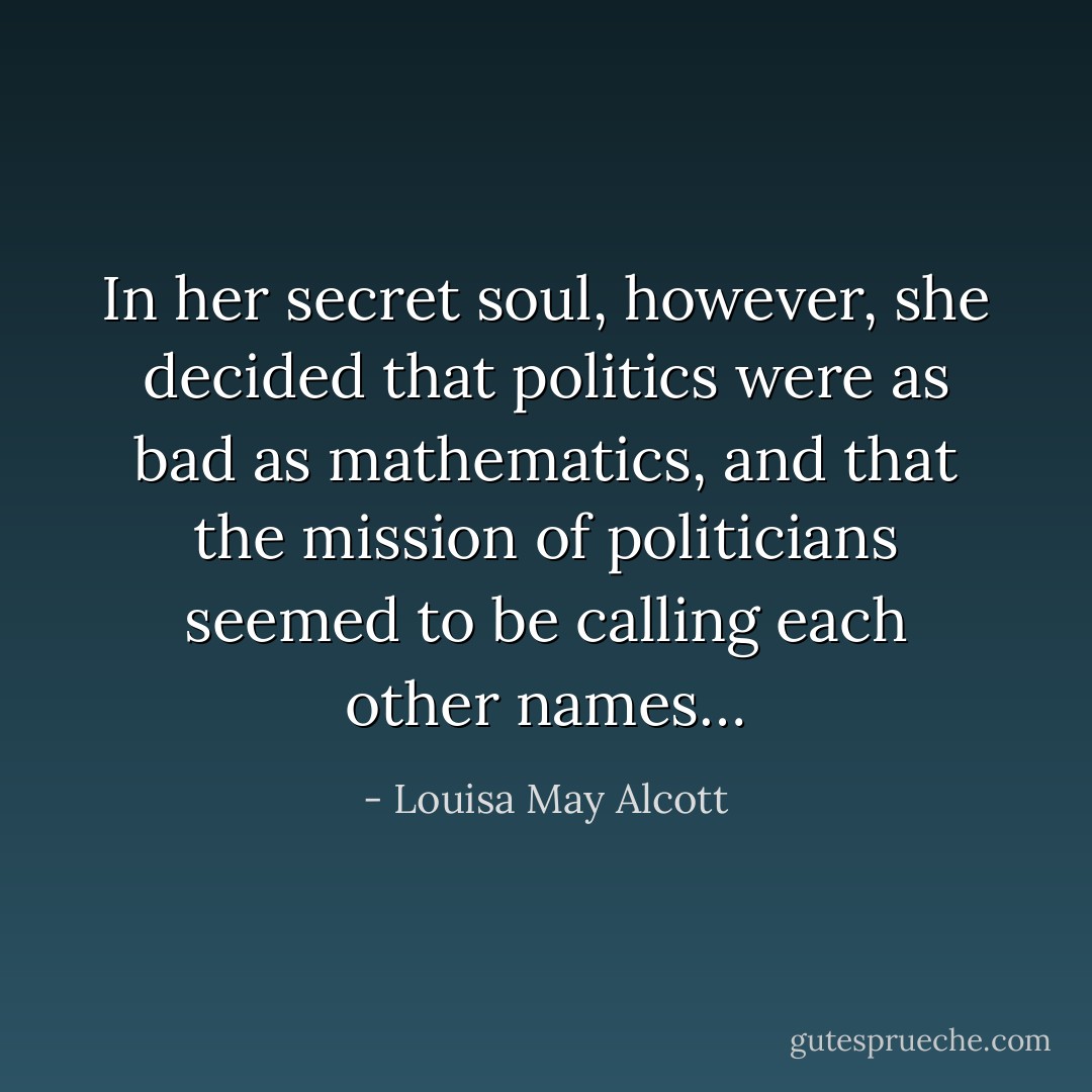 In her secret soul, however, she decided that politics were as bad as mathematics, and that the mission of politicians seemed to be calling each other names… - Louisa May Alcott