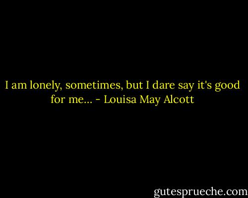 I am lonely, sometimes, but I dare say it's good for me… - Louisa May Alcott