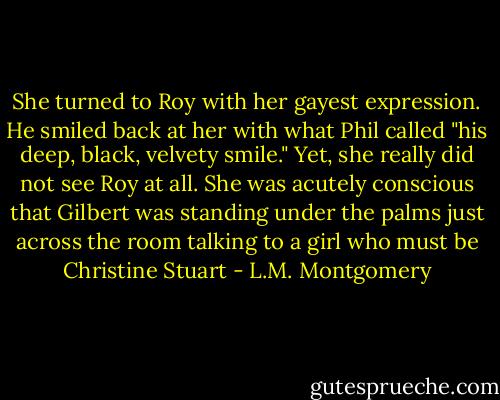 She turned to Roy with her gayest expression. He smiled back at her with what Phil called "his deep, black, velvety smile." Yet, she really did not see Roy at all. She was acutely conscious that Gilbert was standing under the palms just across the room talking to a girl who must be Christine Stuart - L.M. Montgomery