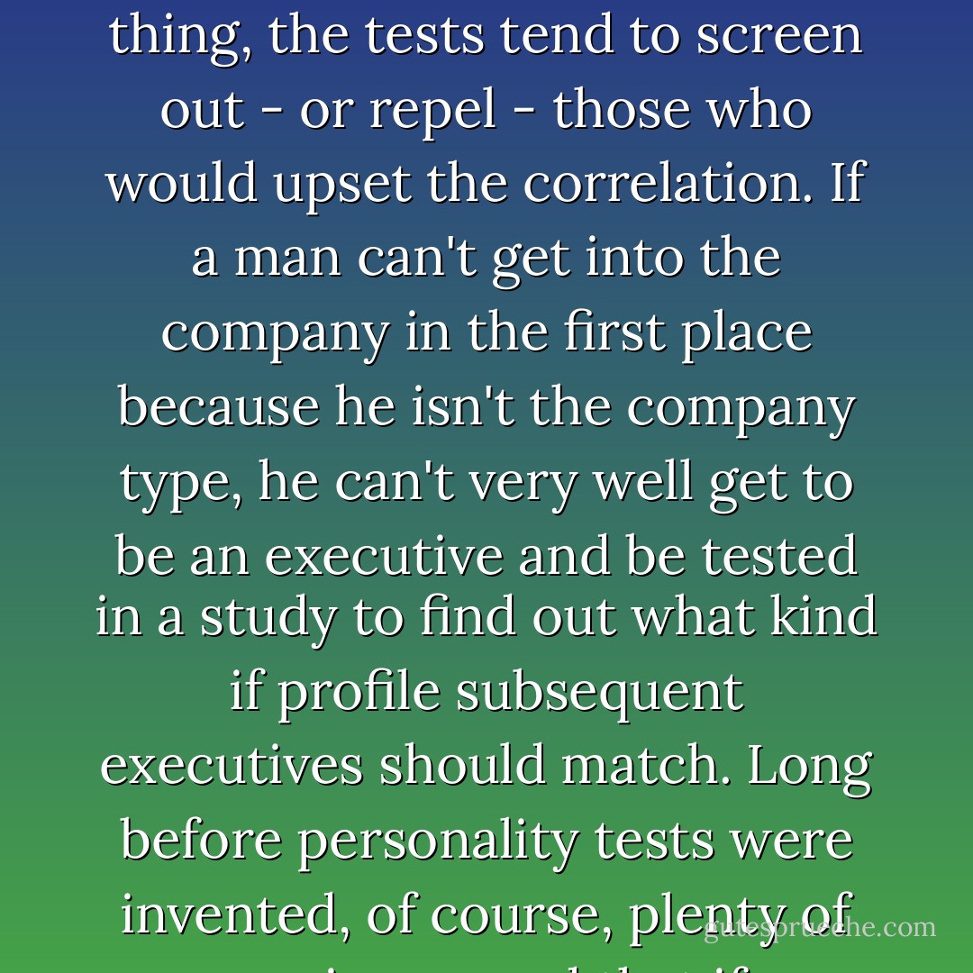 But the process should not be confused with science. When tests are used as selections devices, they're not a neutral tool; <i>they become a large factor int he very equation they purport to measure</i>. For one thing, the tests tend to screen out - or repel - those who would upset the correlation. If a man can't get into the company in the first place because he isn't the company type, he can't very well get to be an executive and be tested in a study to find out what kind if profile subsequent executives should match. Long before personality tests were invented, of course, plenty of companies proved that if you only hire people of a certain type, then all your successful men will be people of that type. But no one confused this with the immutable laws of science. - William H. Whyte
