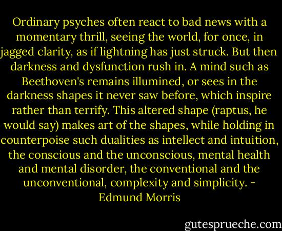 Ordinary psyches often react to bad news with a momentary thrill, seeing the world, for once, in jagged clarity, as if lightning has just struck. But then darkness and dysfunction rush in. A mind such as Beethoven's remains illumined, or sees in the darkness shapes it never saw before, which inspire rather than terrify. This altered shape (raptus, he would say) makes art of the shapes, while holding in counterpoise such dualities as intellect and intuition, the conscious and the unconscious, mental health and mental disorder, the conventional and the unconventional, complexity and simplicity. - Edmund Morris