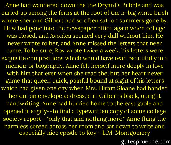 Anne had wandered down the the Dryard's Bubble and was curled up among the ferns at the root of the n=big white birch where sher and Gilbert had so often sat ion summers gone by. Hew had gone into the newspaper office again when college was closed, and Avonlea seemed very dull without him. He never wrote to her, and Anne missed the letters that neer came. To be sure, Roy wrote twice a week; his letters were exquisite compositions which would have read beautifully in a memoir or biography. Anne felt herself more deeply in love with him that ever when she read the; but her heart never game that queer, quick, painful bound at sight of his letters which had given one day when Mrs. Hiram Sloane had handed her out an envelope addressed in Gilbert's black, upright handwriting. Anne had hurried home to the east gable and opened it eagrly--to find a typewritten copy of some college society report--"only that and nothing more." Anne flung the harmless screed across her room and sat down to write and especially nice epistle to Roy - L.M. Montgomery