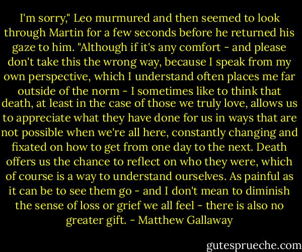 I'm sorry," Leo murmured and then seemed to look through Martin for a few seconds before he returned his gaze to him. "Although if it's any comfort - and please don't take this the wrong way, because I speak from my own perspective, which I understand often places me far outside of the norm - I sometimes like to think that death, at least in the case of those we truly love, allows us to appreciate what they have done for us in ways that are not possible when we're all here, constantly changing and fixated on how to get from one day to the next. Death offers us the chance to reflect on who they were, which of course is a way to understand ourselves. As painful as it can be to see them go - and I don't mean to diminish the sense of loss or grief we all feel - there is also no greater gift. - Matthew Gallaway
