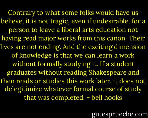 Contrary to what some folks would have us believe, it is not tragic, even if undesirable, for a person to leave a liberal arts education not having read major works from this canon. Their lives are not ending. And the exciting dimension of knowledge is that we can learn a work without formally studying it. If a student graduates without reading Shakespeare and then reads or studies this work later, it does not delegitimize whatever formal course of study that was completed. - bell hooks