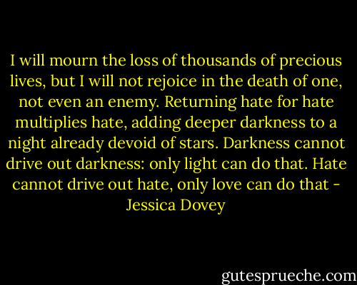 I will mourn the loss of thousands of precious lives, but I will not rejoice in the death of one, not even an enemy. Returning hate for hate multiplies hate, adding deeper darkness to a night already devoid of stars. Darkness cannot drive out darkness: only light can do that. Hate cannot drive out hate, only love can do that - Jessica Dovey