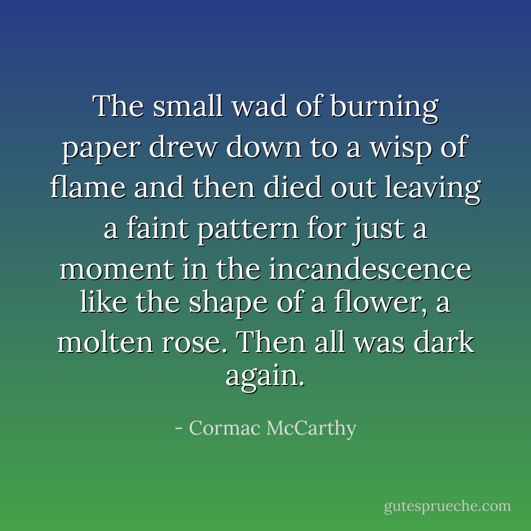 The small wad of burning paper drew down to a wisp of flame and then died out leaving a faint pattern for just a moment in the incandescence like the shape of a flower, a molten rose. Then all was dark again. - Cormac McCarthy
