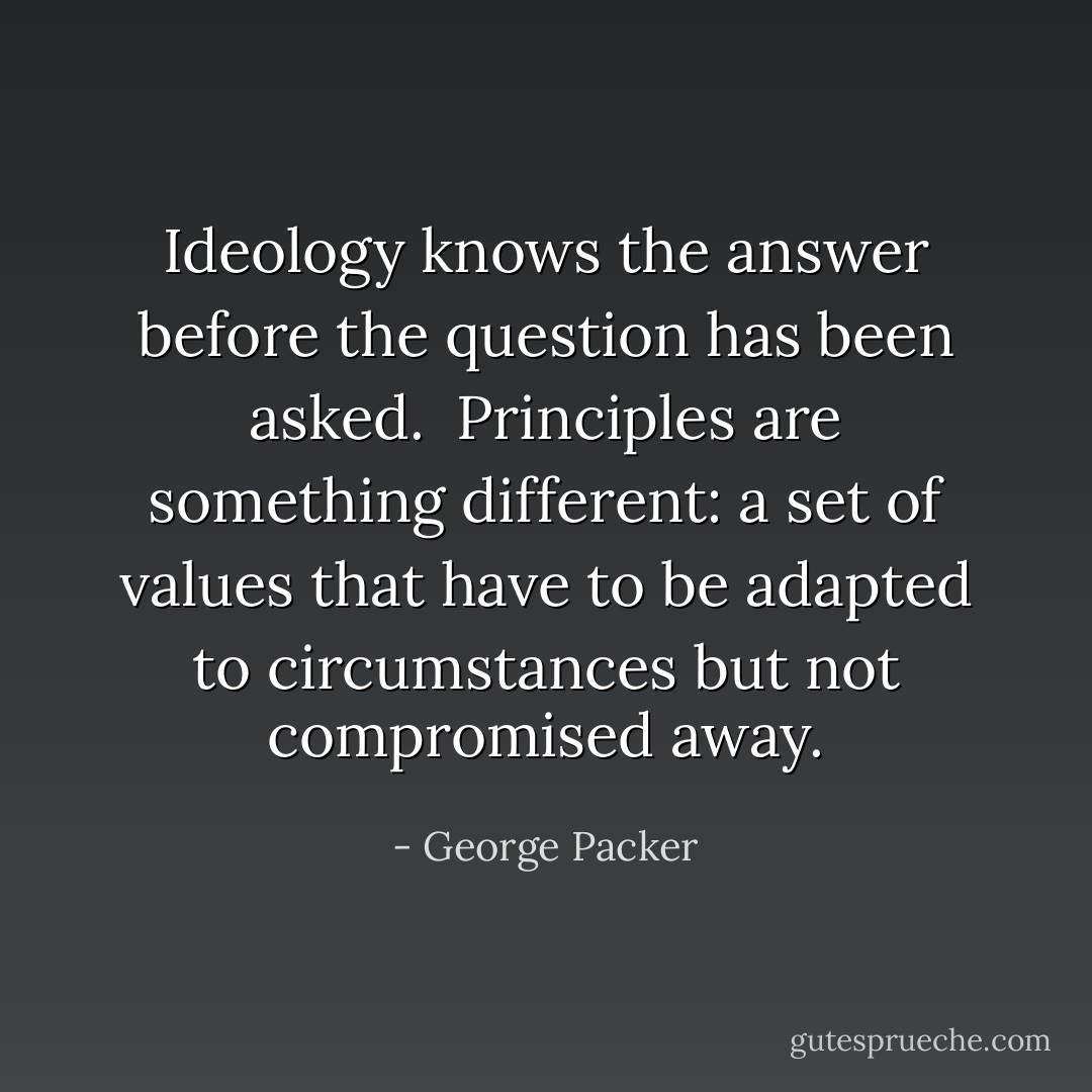 Ideology knows the answer before the question has been asked.<br /><br />Principles are something different: a set of values that have to be adapted to circumstances but not compromised away. - George Packer