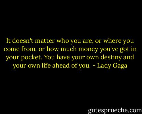 It doesn't matter who you are, or where you come from, or how much money you've got in your pocket. You have your own destiny and your own life ahead of you. - Lady Gaga