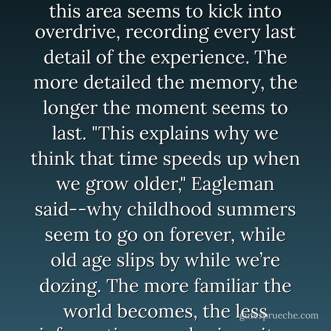 One of the seats of emotion and memory in the brain is the amygdala, he explained. When something threatens your life, this area seems to kick into overdrive, recording every last detail of the experience. The more detailed the memory, the longer the moment seems to last. "This explains why we think that time speeds up when we grow older," Eagleman said--why childhood summers seem to go on forever, while old age slips by while we’re dozing. The more familiar the world becomes, the less information your brain writes down, and the more quickly time seems to pass. - Burkhard Bilger