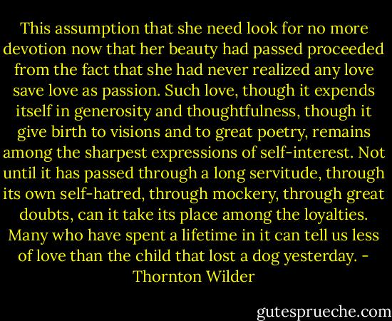 This assumption that she need look for no more devotion now that her beauty had passed proceeded from the fact that she had never realized any love save love as passion. Such love, though it expends itself in generosity and thoughtfulness, though it give birth to visions and to great poetry, remains among the sharpest expressions of self-interest. Not until it has passed through a long servitude, through its own self-hatred, through mockery, through great doubts, can it take its place among the loyalties. Many who have spent a lifetime in it can tell us less of love than the child that lost a dog yesterday. - Thornton Wilder