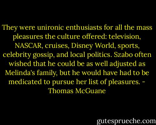 They were unironic enthusiasts for all the mass pleasures the culture offered: television, NASCAR, cruises, Disney World, sports, celebrity gossip, and local politics. Szabo often wished that he could be as well adjusted as Melinda's family, but he would have had to be medicated to pursue her list of pleasures. - Thomas McGuane