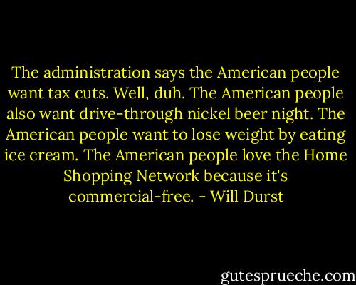 The administration says the American people want tax cuts. Well, duh. The American people also want drive-through nickel beer night. The American people want to lose weight by eating ice cream. The American people love the Home Shopping Network because it's commercial-free. - Will Durst