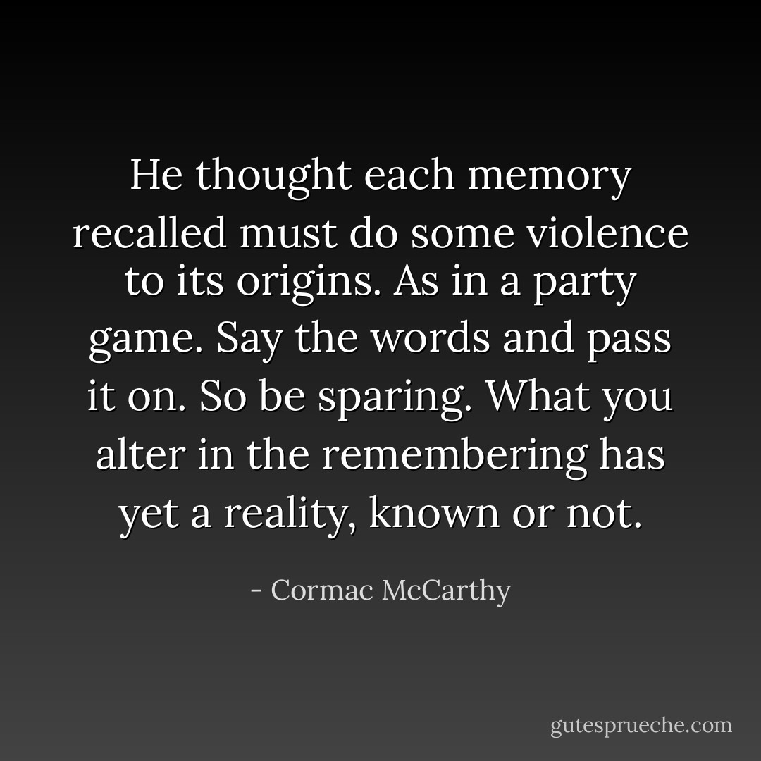 He thought each memory recalled must do some violence to its origins. As in a party game. Say the words and pass it on. So be sparing. What you alter in the remembering has yet a reality, known or not. - Cormac McCarthy
