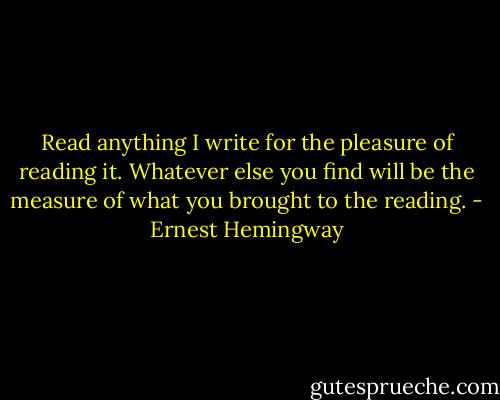 Read anything I write for the pleasure of reading it. Whatever else you find will be the measure of what you brought to the reading. - Ernest Hemingway