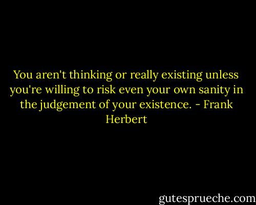 You aren't thinking or really existing unless you're willing to risk even your own sanity in the judgement of your existence. - Frank Herbert