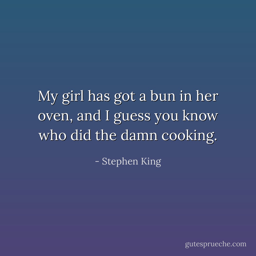My girl has got a bun in her oven, and I guess you know who did the damn cooking. - Stephen King