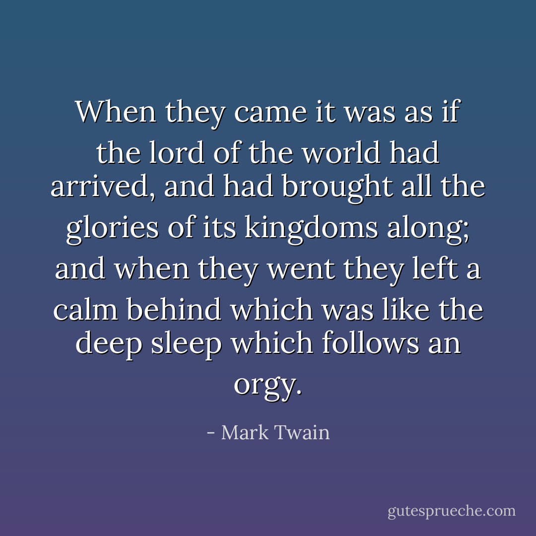 When they came it was as if the lord of the world had arrived, and had brought all the glories of its kingdoms along; and when they went they left a calm behind which was like the deep sleep which follows an orgy. - Mark Twain