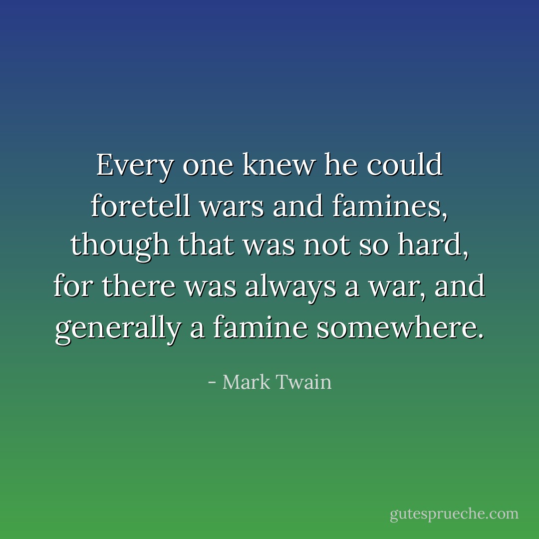 Every one knew he could foretell wars and famines, though that was not so hard, for there was always a war, and generally a famine somewhere. - Mark Twain