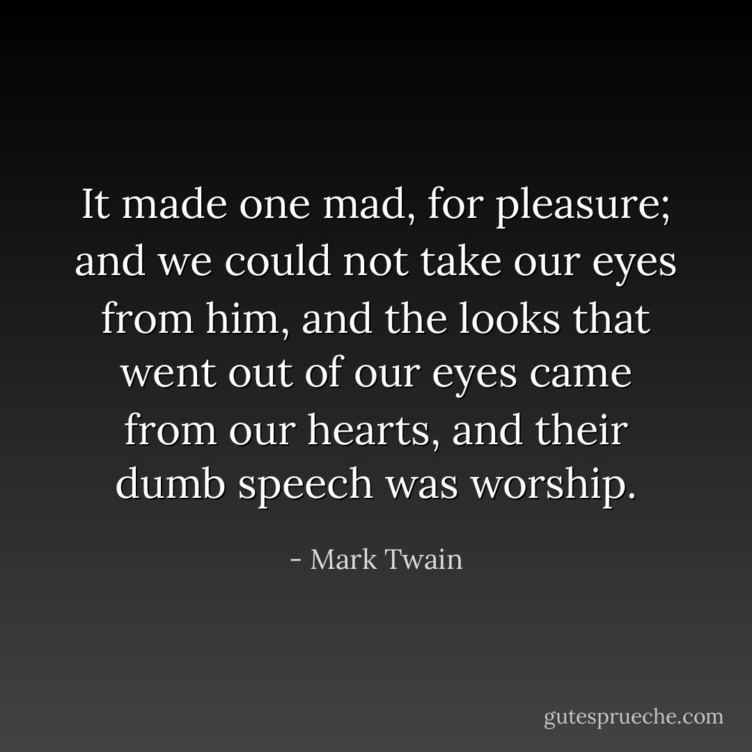 It made one mad, for pleasure; and we could not take our eyes from him, and the looks that went out of our eyes came from our hearts, and their dumb speech was worship. - Mark Twain
