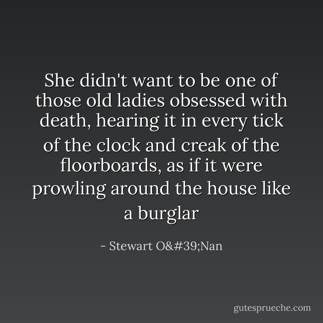 She didn't want to be one of those old ladies obsessed with death, hearing it in every tick of the clock and creak of the floorboards, as if it were prowling around the house like a burglar - Stewart O'Nan