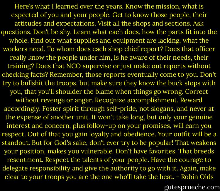 Here's what I learned over the years. Know the mission, what is expected of you and your people. Get to know those people, their attitudes and expectations. Visit all the shops and sections. Ask questions. Don't be shy. Learn what each does, how the parts fit into the whole. Find out what supplies and equipment are lacking, what the workers need. To whom does each shop chief report? Does that officer really know the people under him, is he aware of their needs, their training? Does that NCO supervise or just make out reports without checking facts? Remember, those reports eventually come to you. Don't try to bullshit the troops, but make sure they know the buck stops with you, that you'll shoulder the blame when things go wrong. Correct without revenge or anger. Recognize accomplishment. Reward accordingly. Foster spirit through self-pride, not slogans, and never at the expense of another unit. It won't take long, but only your genuine interest and concern, plus follow-up on your promises, will earn you respect. Out of that you gain loyalty and obedience. Your outfit will be a standout. But for God's sake, don't ever try to be popular! That weakens your position, makes you vulnerable. Don't have favorites. That breeds resentment. Respect the talents of your people. Have the courage to delegate responsibility and give the authority to go with it. Again, make clear to your troops you are the one who'll take the heat. - Robin Olds