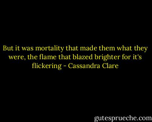 But it was mortality that made them what they were, the flame that blazed brighter for it's flickering - Cassandra Clare